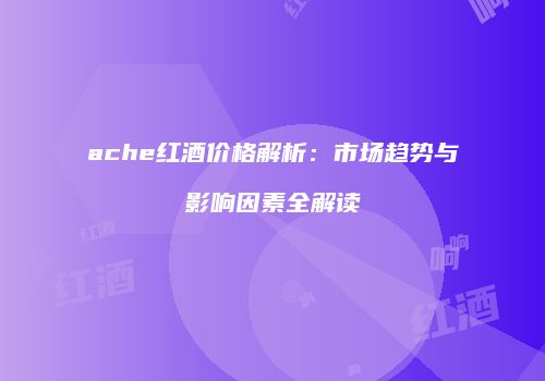 ache红酒价格解析：市场趋势与影响因素全解读