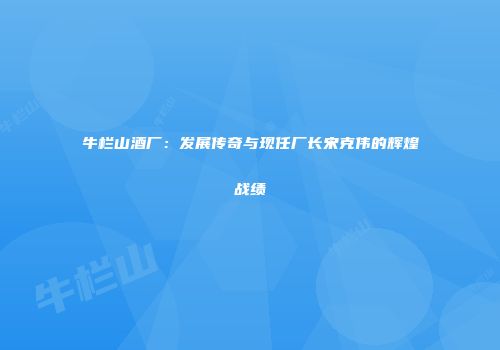 牛栏山酒厂：发展传奇与现任厂长宋克伟的辉煌战绩