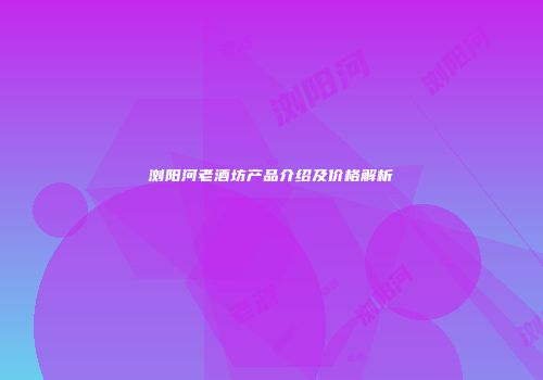 浏阳河老酒坊产品介绍及价格解析