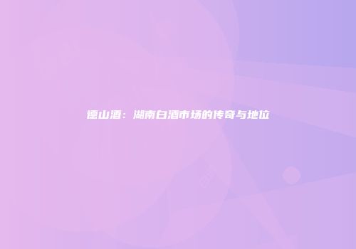 德山酒：湖南白酒市场的传奇与地位