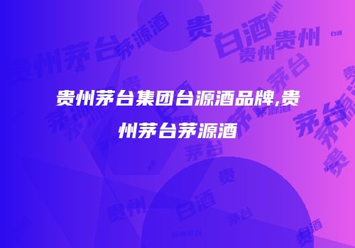 贵州茅台集团台源酒品牌,贵州茅台茅源酒