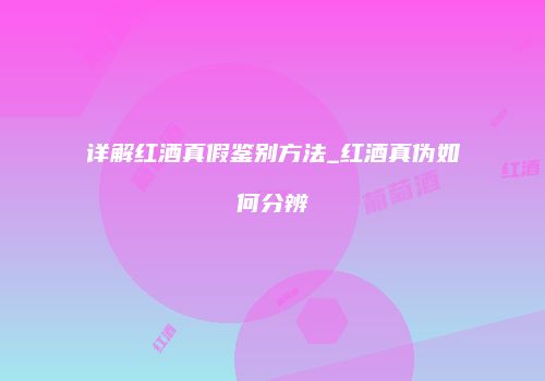 详解红酒真假鉴别方法_红酒真伪如何分辨