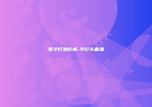 老华灯酒价格-华灯头曲酒