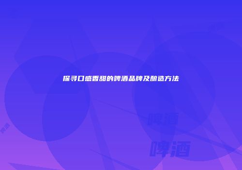 探寻口感香甜的啤酒品牌及酿造方法