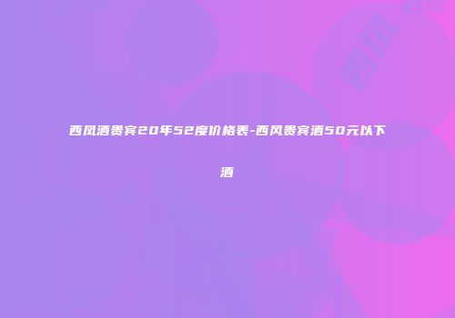 西凤酒贵宾20年52度价格表-西风贵宾酒50元以下酒