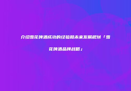 介绍雪花啤酒成功的经验和未来发展规划「雪花啤酒品牌战略」