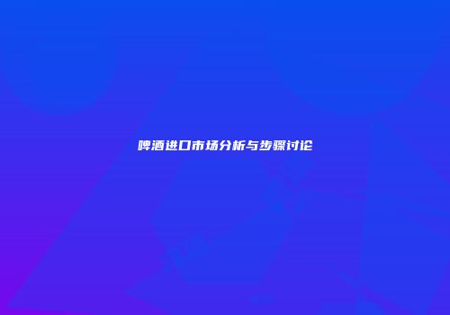 啤酒进口市场分析与步骤讨论