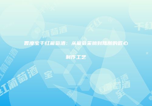 香度宝干红葡萄酒：从葡萄采摘到陈酿的匠心制作工艺