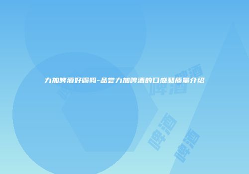 力加啤酒好喝吗-品尝力加啤酒的口感和质量介绍