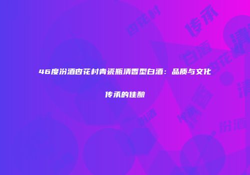 46度汾酒杏花村青瓷瓶清香型白酒：品质与文化传承的佳酿