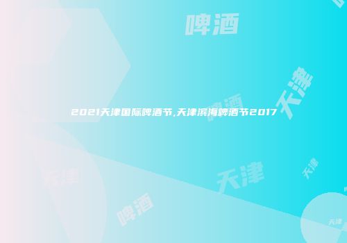 2021天津国际啤酒节,天津滨海啤酒节2017