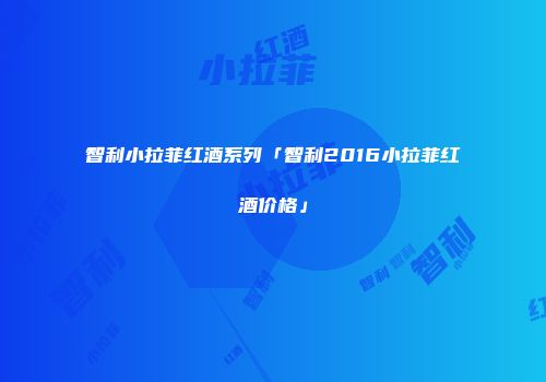 智利小拉菲红酒系列「智利2016小拉菲红酒价格」