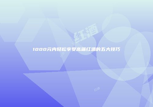 1000元内轻松享受高端红酒的五大技巧