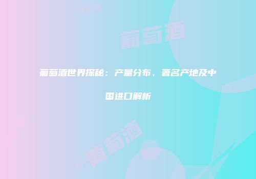 葡萄酒世界探秘：产量分布、著名产地及中国进口解析