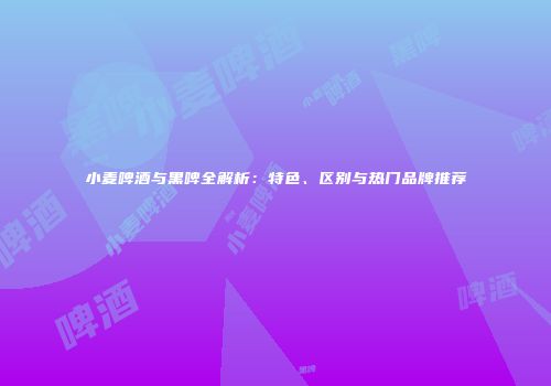 小麦啤酒与黑啤全解析：特色、区别与热门品牌推荐