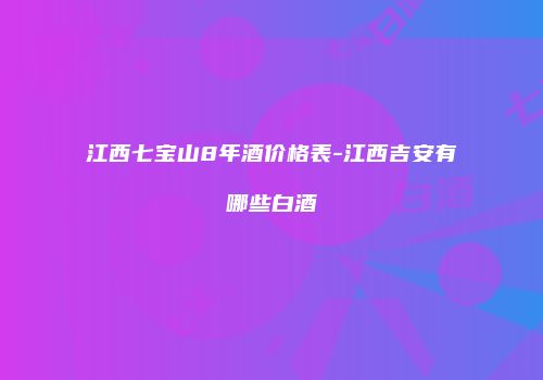 江西七宝山8年酒价格表-江西吉安有哪些白酒