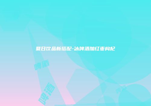 夏日饮品新搭配-冰啤酒加红枣枸杞