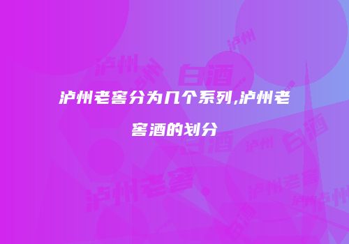 泸州老窖分为几个系列,泸州老窖酒的划分