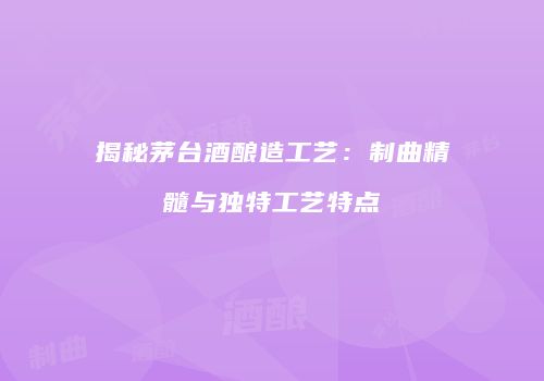 揭秘茅台酒酿造工艺：制曲精髓与独特工艺特点