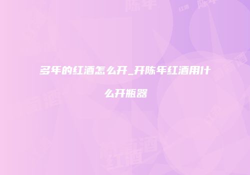 多年的红酒怎么开_开陈年红酒用什么开瓶器