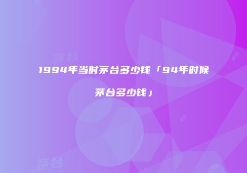 1994年当时茅台多少钱「94年时候茅台多少钱」