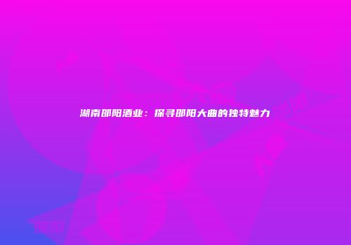湖南邵阳酒业：探寻邵阳大曲的独特魅力
