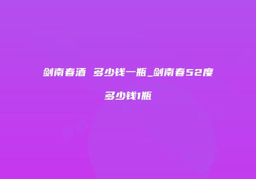 剑南春酒 多少钱一瓶_剑南春52度多少钱1瓶