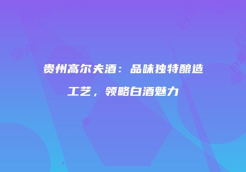 贵州高尔夫酒：品味独特酿造工艺，领略白酒魅力