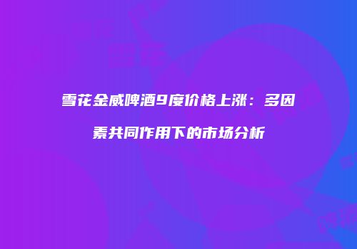 雪花金威啤酒9度价格上涨：多因素共同作用下的市场分析
