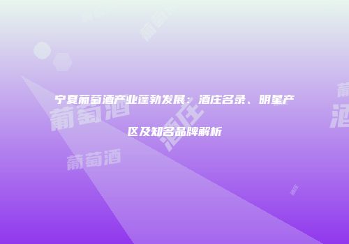 宁夏葡萄酒产业蓬勃发展：酒庄名录、明星产区及知名品牌解析