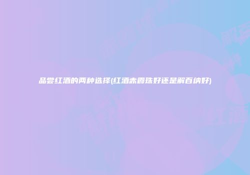 品尝红酒的两种选择(红酒赤霞珠好还是解百纳好)