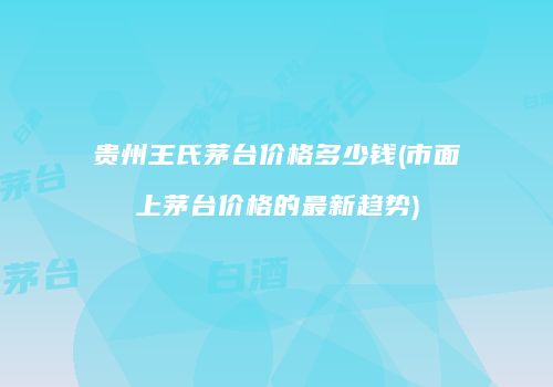 贵州王氏茅台价格多少钱(市面上茅台价格的最新趋势)
