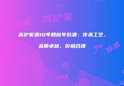 高炉家酒10年和谐年份酒：传承工艺，品质卓越，价格合理