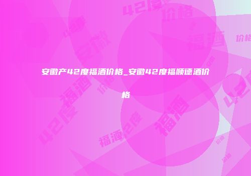 安徽产42度福酒价格_安徽42度福顺德酒价格