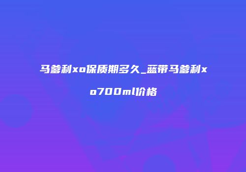 马爹利xo保质期多久_蓝带马爹利xo700ml价格