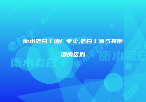 衡水老白干酒厂专卖,老白干酒与其他酒的区别
