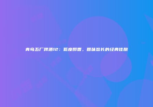 青岛五厂啤酒12：低度醇香，回味悠长的经典佳酿
