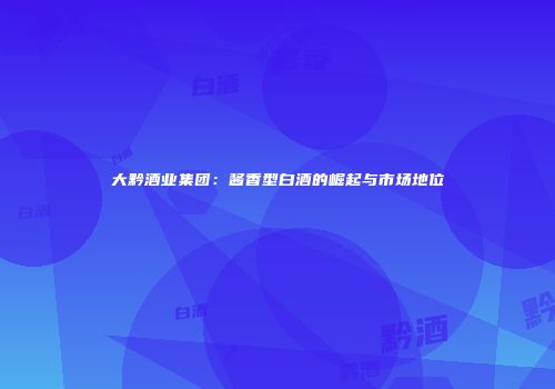 大黔酒业集团：酱香型白酒的崛起与市场地位
