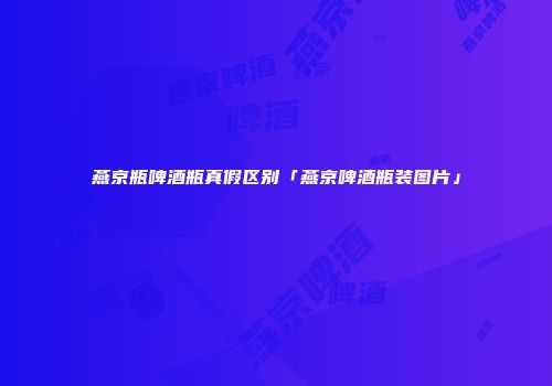 燕京瓶啤酒瓶真假区别「燕京啤酒瓶装图片」