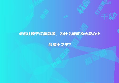 卓越让德干红葡萄酒，为什么能成为大家心中的酒中之王？