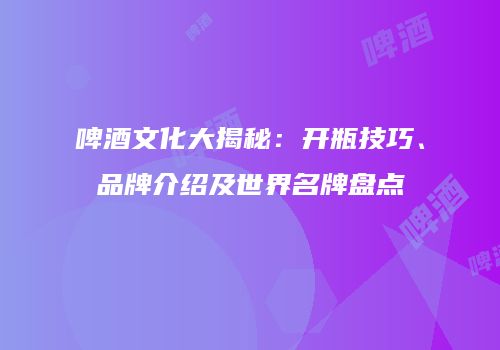 啤酒文化大揭秘：开瓶技巧、品牌介绍及世界名牌盘点