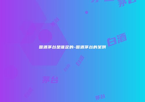 国酒茅台是谁定的-国酒茅台的案例