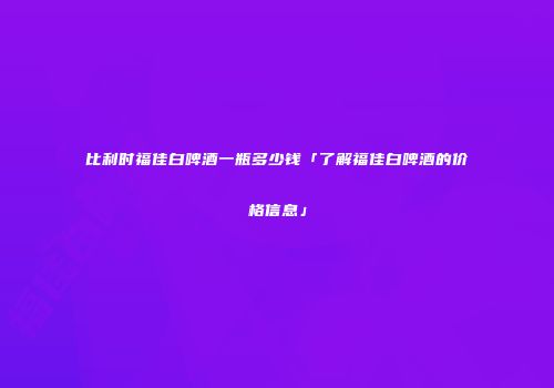 比利时福佳白啤酒一瓶多少钱「了解福佳白啤酒的价格信息」