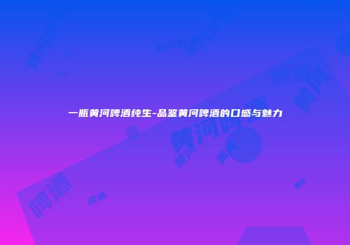 一瓶黄河啤酒纯生-品鉴黄河啤酒的口感与魅力