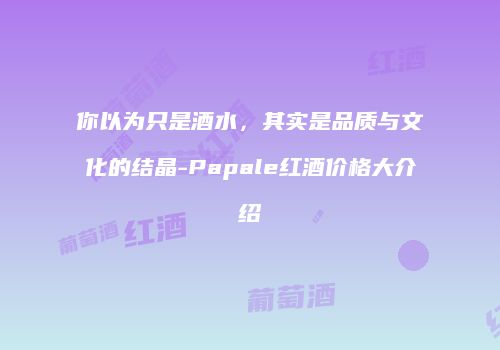 你以为只是酒水，其实是品质与文化的结晶-Papale红酒价格大介绍