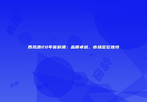西凤酒20年窖龄酒：品质卓越，市场定位独特
