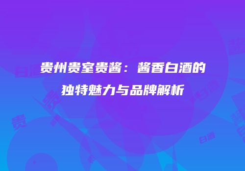 贵州贵室贵酱：酱香白酒的独特魅力与品牌解析