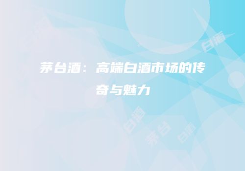 茅台酒：高端白酒市场的传奇与魅力