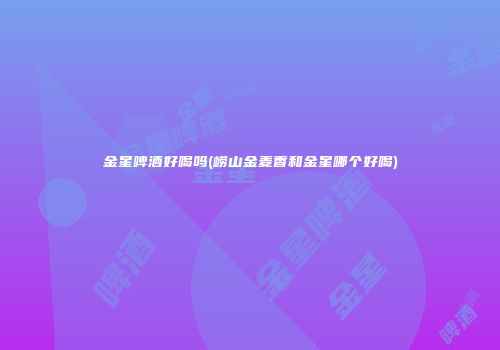 金星啤酒好喝吗(崂山金麦香和金星哪个好喝)