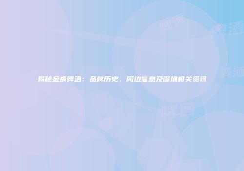 揭秘金威啤酒：品牌历史、周边信息及深圳相关资讯